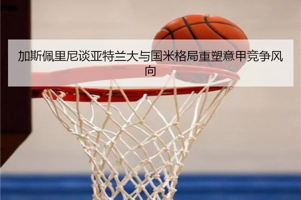 加斯佩里尼谈亚特兰大与国米格局重塑意甲竞争风向